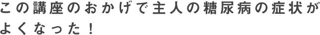 この講座のおかげで主人の糖尿病の症状がよくなった！