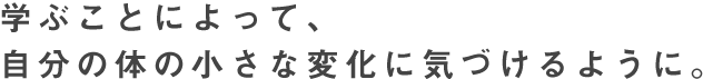 学ぶことによって、自分の体の小さな変化に気づけるように。