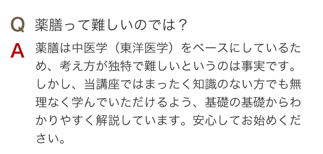 Q 薬膳って難しいのでは？ A 薬膳は中医学(東洋医学)をベースにしているため、考え方が独特で難しいというのは事実です。しかし、当講座ではまったく知識のない方でも無理なく学んでいただけるよう、基礎の基礎からわかりやすく解説しています。安心してお始めください。