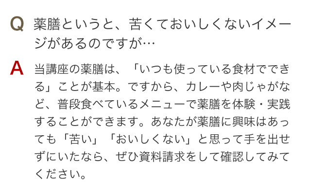 Q 薬膳というと、苦くておいしくないイメージがあるのですが… A 当講座の薬膳は、「いつも使っている食材でできる」ことが基本。ですから、カレーや肉じゃがなど、普段食べているメニューで薬膳を体験・実践することができます。あなたが薬膳に興味はあっても「苦い」「おいしくない」と思って手を出せずにいたなら、ぜひ資料請求をして確認してみてください。