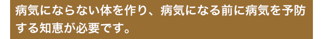 病気にならない体を作り、病気になる前に病気を予防する知恵が必要です