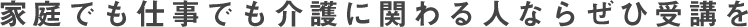 家庭でも仕事でも介護に関わる人ならぜひ受講を