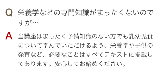 Q 栄養学などの専門知識がまったくないのですが… A 当講座はまったく予備知識のない方でも離乳食・幼児食について学んでいただけるよう、栄養学や子供の発育など、必要なことはすべてテキストに掲載してあります。安心してお始めください。