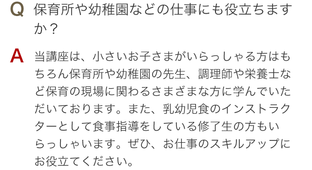 Q 保育所や幼稚園などの仕事にも役立ちますか？ A 当講座は、小さいお子さまがいらっしゃる方はもちろん保育所や幼稚園の先生、調理師や栄養士など保育の現場に関わるさまざまな方に学んでいただいております。また、離乳食・幼児食のインストラクターとして食事指導をしている修了生の方もいらっしゃいます。ぜひ、お仕事のスキルアップにお役立てください。