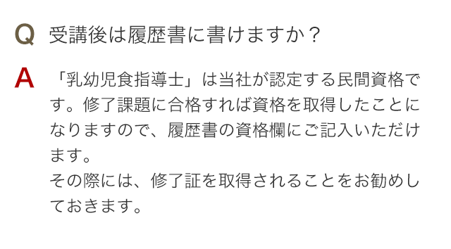 Q 受講後は履歴書に書けますか？ A 「乳幼児食指導士」は当社が認定する民間資格です。修了課題に合格すれば資格を取得したことになりますので、履歴書の資格欄にご記入いただけます。その際には、修了証を取得されることをお勧めしておきます。