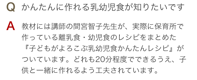 Q かんたんに作れる離乳食・幼児食が知りたいです A 教材には講師の間宮智子先生が、実際に保育所で作っている離乳食・幼児食のレシピをまとめた『子どもがよろこぶ乳幼児食かんたんレシピ』がついています。どれも20分程度でできるうえ、子供と一緒に作れるよう工夫されています。