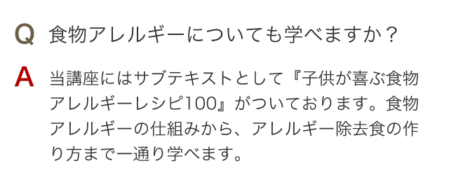 Q 食物アレルギーについても学べますか？ A 当講座にはサブテキストとして『子供が喜ぶ食物アレルギーレシピ100』がついております。食物アレルギーの仕組みから、アレルギー除去食の作り方まで一通り学べます。