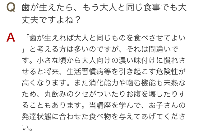 Q 歯が生えたら、もう大人と同じ食事でも大丈夫ですよね？ A 「歯が生えれば大人と同じものを食べさせてよい」と考える方は多いのですが、それは間違いです。小さな頃から大人向けの濃い味付けに慣れさせると将来、生活習慣病等を引き起こす危険性が高くなります。また消化能力や噛む機能も未熟なため、丸飲みのクセがついたりお腹を壊したりすることもあります。当講座を学んで、お子さんの発達状態に合わせた食べ物を与えてあげてください。