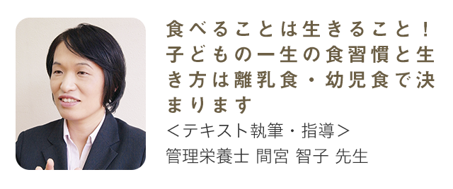 食べることは生きること！ 子どもの一生の食習慣と生き方は離乳食・幼児食で決まります テキスト執筆・指導 管理栄養士 間宮智子先生