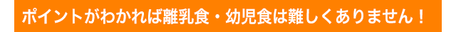 ポイントがわかれば離乳食・幼児食は難しくありません！