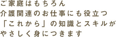 ご家庭はもちろん介護関連のお仕事に役立つ「これから」の知識とスキルがやさしく身につきます