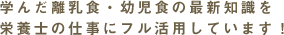 学んだ離乳食・幼児食の最新知識を栄養士の仕事にフル活用しています！