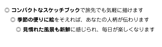 コンパクトなスケッチブックで旅先でも気軽に描けます・季節の便りに絵をそえれば、あなたの人柄が伝わります・見慣れた景色も新鮮に感じられ、毎日が楽しくなります